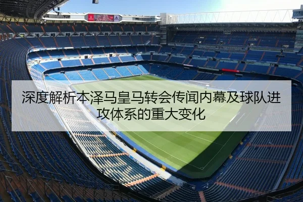 深度解析本泽马皇马转会传闻内幕及球队进攻体系的重大变化